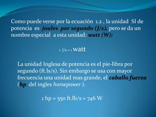 Como puede verse por la ecuación 1.2 , la unidad SI de
potencia es joules por segundo (J/s), pero se da un
nombre especial a esta unidad: watt (W):

                   1 J/s = 1   watt

  La unidad Inglesa de potencia es el pie-libra por
  segundo (ft.ls/s). Sin embargo se usa con mayor
  frecuencia una unidad mas grande, el caballo fuerza
  (hp del ingles horsepower ).

            1 hp = 550 ft.lb/s = 746 W
 