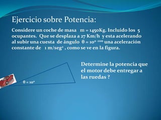 Ejercicio sobre Potencia:
Considere un coche de masa m = 1450Kg. Incluido los 5
ocupantes. Que se desplaza a 27 Km/h y esta acelerando
al subir una cuesta de ángulo θ = 100 con una aceleración
constante de 1 m/seg2 , como se ve en la figura.


                              Determine la potencia que
                              el motor debe entregar a
                              las ruedas ?
    θ = 100
 