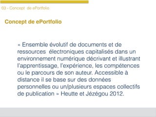 03 - Concept de ePortfolio
Concept de ePortfolio
« Ensemble évolutif de documents et de
ressources électroniques capitalisés dans un
environnement numérique décrivant et illustrant
l’apprentissage, l’expérience, les compétences
ou le parcours de son auteur. Accessible à
distance il se base sur des données
personnelles ou un/plusieurs espaces collectifs
de publication » Heutte et Jézégou 2012.
 
