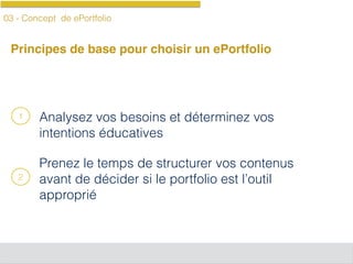 03 - Concept de ePortfolio
Principes de base pour choisir un ePortfolio
Analysez vos besoins et déterminez vos
intentions éducatives
Prenez le temps de structurer vos contenus
avant de décider si le portfolio est l’outil
approprié
1
2
 