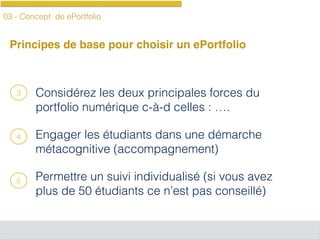 03 - Concept de ePortfolio
Principes de base pour choisir un ePortfolio
Considérez les deux principales forces du
portfolio numérique c-à-d celles : ….
Engager les étudiants dans une démarche
métacognitive (accompagnement)
Permettre un suivi individualisé (si vous avez
plus de 50 étudiants ce n’est pas conseillé)
3
4
5
 
