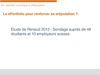 04 - Identité numérique et eRéputation
Le ePortfolio pour renforcer sa eréputation ?
Etude de Renaud 2012 - Sondage auprès de 48
étudiants et 10 employeurs suisses
 
