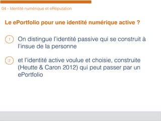 04 - Identité numérique et eRéputation
Le ePortfolio pour une identité numérique active ?
On distingue l’identité passive qui se construit à
l’insue de la personne
et l’identité active voulue et choisie, construite
(Heutte & Caron 2012) qui peut passer par un
ePortfolio
1
2
 