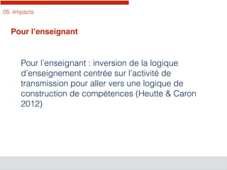 05 -Impacts
Pour l’enseignant
Pour l’enseignant : inversion de la logique
d’enseignement centrée sur l’activité de
transmission pour aller vers une logique de
construction de compétences (Heutte & Caron
2012)
 