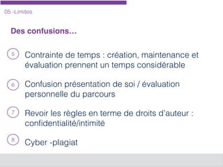 05 -Limites
Des confusions…
Contrainte de temps : création, maintenance et
évaluation prennent un temps considérable
Confusion présentation de soi / évaluation
personnelle du parcours
Revoir les règles en terme de droits d’auteur :
conﬁdentialité/intimité
Cyber -plagiat
5
6
7
8
 