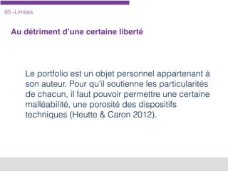 05 -Limites
Au détriment d’une certaine liberté
Le portfolio est un objet personnel appartenant à
son auteur. Pour qu’il soutienne les particularités
de chacun, il faut pouvoir permettre une certaine
malléabilité, une porosité des dispositifs
techniques (Heutte & Caron 2012).
 