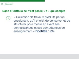 01 - Concept
1 « Collection de travaux produits par un
enseignant, qu’il choisit de conserver et de
structurer pour mettre en avant ses
connaissances et ses compétences en
enseignement » Doolittle 1994
Dans ePortfolio ce n’est pas le « e » qui compte
 