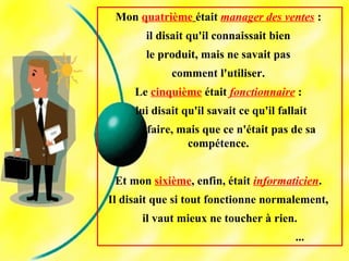Mon quatrième était manager des ventes :
il disait qu'il connaissait bien
le produit, mais ne savait pas
comment l'utiliser.
Le cinquième était fonctionnaire :
lui disait qu'il savait ce qu'il fallait
faire, mais que ce n'était pas de sa
compétence.
Et mon sixième, enfin, était informaticien.
Il disait que si tout fonctionne normalement,
il vaut mieux ne toucher à rien.
...
 