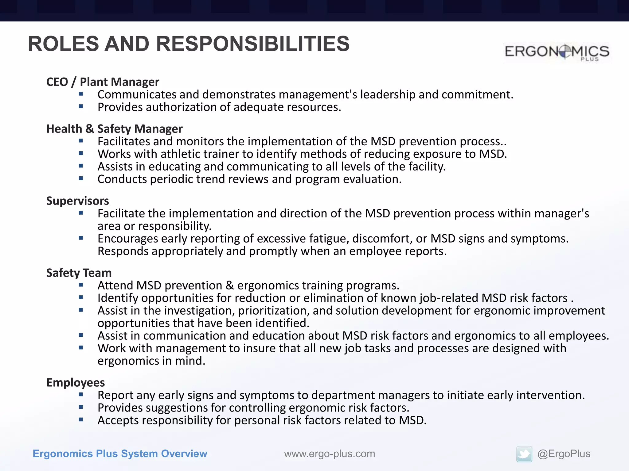 ROLES AND RESPONSIBILITIES
  CEO / Plant Manager
        Communicates and demonstrates management's leadership and commitment.
        Provides authorization of adequate resources.
  Health & Safety Manager
        Facilitates and monitors the implementation of the MSD prevention process..
        Works with athletic trainer to identify methods of reducing exposure to MSD.
        Assists in educating and communicating to all levels of the facility.
        Conducts periodic trend reviews and program evaluation.
  Supervisors
        Facilitate the implementation and direction of the MSD prevention process within manager's
           area or responsibility.
        Encourages early reporting of excessive fatigue, discomfort, or MSD signs and symptoms.
           Responds appropriately and promptly when an employee reports.
  Safety Team
         Attend MSD prevention & ergonomics training programs.
         Identify opportunities for reduction or elimination of known job-related MSD risk factors .
         Assist in the investigation, prioritization, and solution development for ergonomic improvement
           opportunities that have been identified.
         Assist in communication and education about MSD risk factors and ergonomics to all employees.
         Work with management to insure that all new job tasks and processes are designed with
           ergonomics in mind.
  Employees
        Report any early signs and symptoms to department managers to initiate early intervention.
        Provides suggestions for controlling ergonomic risk factors.
        Accepts responsibility for personal risk factors related to MSD.

Ergonomics Plus System Overview              www.ergo-plus.com                             @ErgoPlus
 