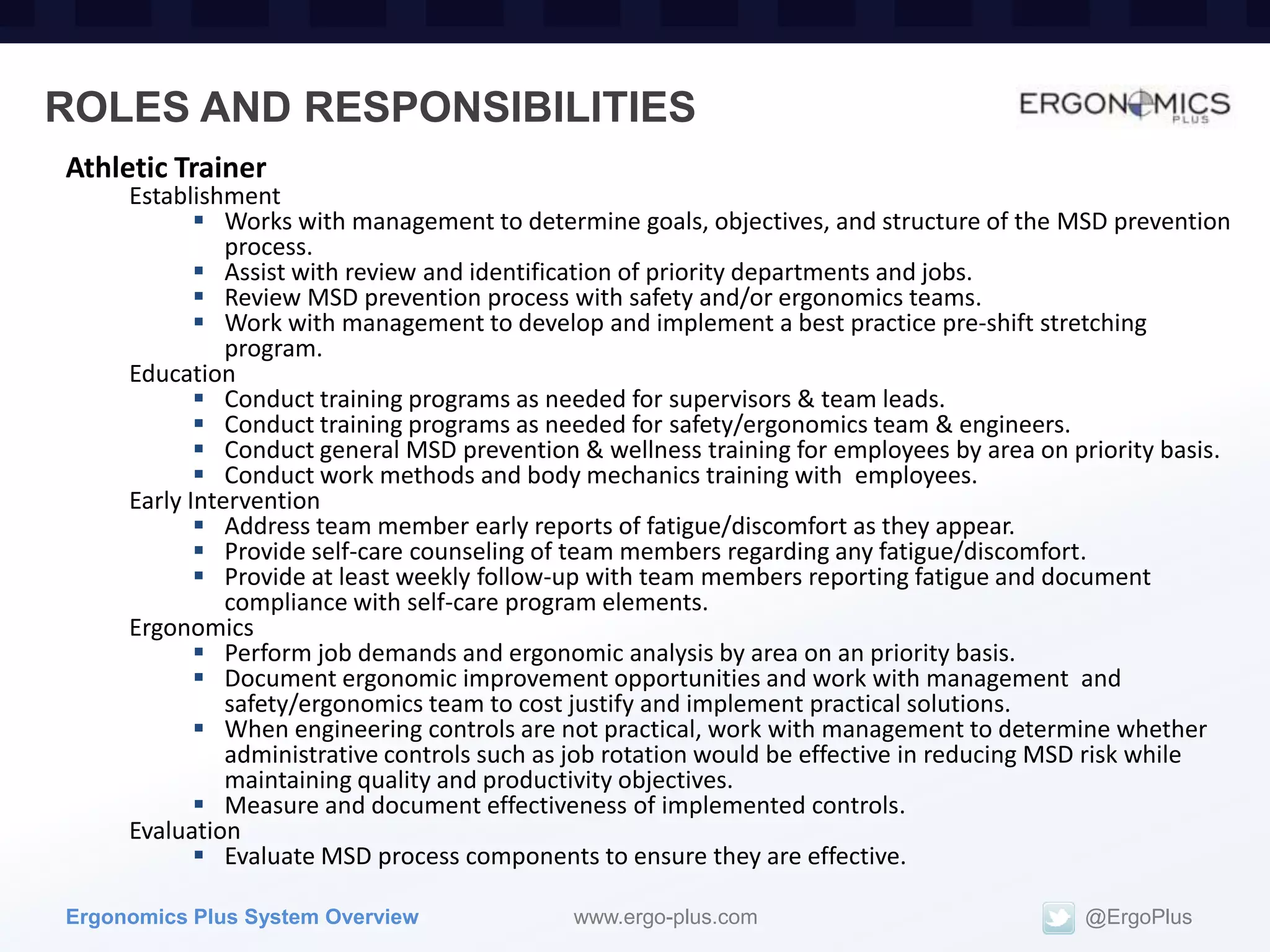 ROLES AND RESPONSIBILITIES
Athletic Trainer
     Establishment
             Works with management to determine goals, objectives, and structure of the MSD prevention
               process.
             Assist with review and identification of priority departments and jobs.
             Review MSD prevention process with safety and/or ergonomics teams.
             Work with management to develop and implement a best practice pre-shift stretching
               program.
     Education
             Conduct training programs as needed for supervisors & team leads.
             Conduct training programs as needed for safety/ergonomics team & engineers.
             Conduct general MSD prevention & wellness training for employees by area on priority basis.
             Conduct work methods and body mechanics training with employees.
     Early Intervention
             Address team member early reports of fatigue/discomfort as they appear.
             Provide self-care counseling of team members regarding any fatigue/discomfort.
             Provide at least weekly follow-up with team members reporting fatigue and document
               compliance with self-care program elements.
     Ergonomics
             Perform job demands and ergonomic analysis by area on an priority basis.
             Document ergonomic improvement opportunities and work with management and
               safety/ergonomics team to cost justify and implement practical solutions.
             When engineering controls are not practical, work with management to determine whether
               administrative controls such as job rotation would be effective in reducing MSD risk while
               maintaining quality and productivity objectives.
             Measure and document effectiveness of implemented controls.
     Evaluation
             Evaluate MSD process components to ensure they are effective.

Ergonomics Plus System Overview              www.ergo-plus.com                             @ErgoPlus
 