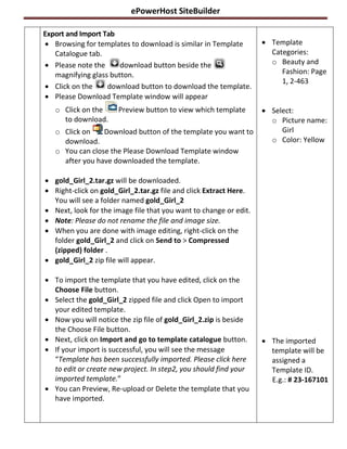 ePowerHost SiteBuilder

Export and Import Tab
 Browsing for templates to download is similar in Template         Template
   Catalogue tab.                                                    Categories:
 Please note the      download button beside the                    o Beauty and
   magnifying glass button.                                             Fashion: Page
                                                                        1, 2-463
 Click on the     download button to download the template.
 Please Download Template window will appear
   o Click on the     Preview button to view which template         Select:
     to download.                                                    o Picture name:
   o Click on    Download button of the template you want to            Girl
     download.                                                       o Color: Yellow
   o You can close the Please Download Template window
     after you have downloaded the template.

 gold_Girl_2.tar.gz will be downloaded.
 Right-click on gold_Girl_2.tar.gz file and click Extract Here.
  You will see a folder named gold_Girl_2
 Next, look for the image file that you want to change or edit.
 Note: Please do not rename the file and image size.
 When you are done with image editing, right-click on the
  folder gold_Girl_2 and click on Send to > Compressed
  (zipped) folder .
 gold_Girl_2 zip file will appear.

 To import the template that you have edited, click on the
  Choose File button.
 Select the gold_Girl_2 zipped file and click Open to import
  your edited template.
 Now you will notice the zip file of gold_Girl_2.zip is beside
  the Choose File button.
 Next, click on Import and go to template catalogue button.        The imported
 If your import is successful, you will see the message             template will be
  “Template has been successfully imported. Please click here        assigned a
  to edit or create new project. In step2, you should find your      Template ID.
  imported template.”                                                E.g.: # 23-167101
 You can Preview, Re-upload or Delete the template that you
  have imported.
 