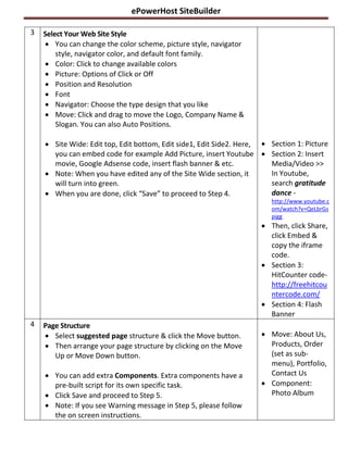 ePowerHost SiteBuilder

3   Select Your Web Site Style
     You can change the color scheme, picture style, navigator
        style, navigator color, and default font family.
     Color: Click to change available colors
     Picture: Options of Click or Off
     Position and Resolution
     Font
     Navigator: Choose the type design that you like
     Move: Click and drag to move the Logo, Company Name &
        Slogan. You can also Auto Positions.

     Site Wide: Edit top, Edit bottom, Edit side1, Edit Side2. Here,  Section 1: Picture
      you can embed code for example Add Picture, insert Youtube  Section 2: Insert
      movie, Google Adsense code, insert flash banner & etc.            Media/Video >>
     Note: When you have edited any of the Site Wide section, it       In Youtube,
      will turn into green.                                             search gratitude
     When you are done, click “Save” to proceed to Step 4.             dance -
                                                                        http://www.youtube.c
                                                                        om/watch?v=QeLbrGs
                                                                        pigg
                                                                      Then, click Share,
                                                                       click Embed &
                                                                       copy the iframe
                                                                       code.
                                                                      Section 3:
                                                                       HitCounter code-
                                                                       http://freehitcou
                                                                       ntercode.com/
                                                                      Section 4: Flash
                                                                       Banner
4   Page Structure
     Select suggested page structure & click the Move button.        Move: About Us,
     Then arrange your page structure by clicking on the Move         Products, Order
       Up or Move Down button.                                         (set as sub-
                                                                       menu), Portfolio,
     You can add extra Components. Extra components have a            Contact Us
      pre-built script for its own specific task.                     Component:
     Click Save and proceed to Step 5.                                Photo Album
     Note: If you see Warning message in Step 5, please follow
      the on screen instructions.
 