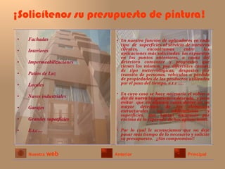 ¡Solicítenos su presupuesto de pintura! Fachadas Interiores Impermeabilizaciones Patios de Luz Locales  Naves industriales Garajes  Grandes superficies E.t.c… En nuestra función de aplicadores en todo tipo  de  superficies al servicio de nuestros clientes, encontramos entre las aplicaciones más solicitadas  las expuestas en los puntos anteriores, a causa del deterioro constante y progresivo que tienen los mismos, por diferentes causas; de tipo metereológicas, desgastes por transito de personas, vehículos o pérdida de propiedades de los productos utilizados por el paso del tiempo, e.t.c …..  En cuyo caso se hace necesario el volver a dar de nuevo la apariencia deseada,  y para evitar  que en algunos casos derive en un mayor deterioro de los elementos estructurales en edificaciones y superficies, que harían encarecer por encima de lo esperado dichas aplicaciones. Por lo cual le aconsejamos que no deje pasar más tiempo de lo necesario y solicite su presupuesto.  ¡¡Sin compromiso!! Nuestra   web Anterior Principal 