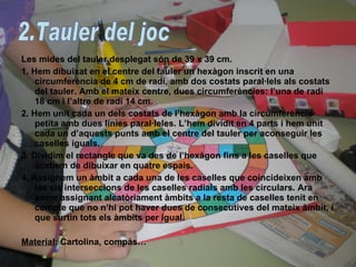 Les mides del tauler desplegat són de 39 x 39 cm. 1. Hem dibuixat en el centre del tauler un hexàgon inscrit en una circumferència de 4 cm de radi, amb dos costats paral·lels als costats del tauler. Amb el mateix centre, dues circumferències: l’una de radi 18 cm i l’altre de radi 14 cm. 2. Hem unit cada un dels costats de l’hexàgon amb la circumferència petita amb dues línies paral·leles. L’hem dividit en 4 parts i hem unit cada un d’aquests punts amb el centre del tauler per aconseguir les caselles iguals. 3. Dividim el rectangle que va des de l’hexàgon fins a les caselles que acabem de dibuixar en quatre espais. 4. Assignem un àmbit a cada una de les caselles que coincideixen amb les sis interseccions de les caselles radials amb les circulars. Ara anem assignant aleatòriament àmbits a la resta de caselles tenit en compte que no n’hi pot haver dues de consecutives del mateix àmbit, i que surtin tots els àmbits per igual. Material : Cartolina, compàs… 2.Tauler del joc 