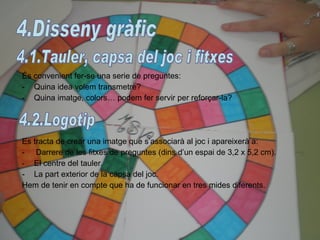 És convenient fer-se una serie de preguntes: Quina idea volem transmetre? Quina imatge, colors… podem fer servir per reforçar-la? Es tracta de crear una imatge que s’associarà al joc i apareixerà a: -  Darrere de les fitxes de preguntes (dins d’un espai de 3,2 x 5,2 cm). El centre del tauler. La part exterior de la capsa del joc. Hem de tenir en compte que ha de funcionar en tres mides diferents. 4.Disseny gràfic 4.1.Tauler, capsa del joc i fitxes 4.2.Logotip 