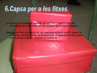 La capsa amb la tapa per guardar les 30 fitxes haurà de tenir les dimensions que s’indiquen en els dibuixos de la pàgina següent. Atenció :com hem dit abans, un cop marcada sobre el cartró i abans de muntar-la, hem de pensar en la decoració. A vegades és més pràctic fer-ho abans i d’altres, després de muntar-la. 6.Capsa per a les fitxes 