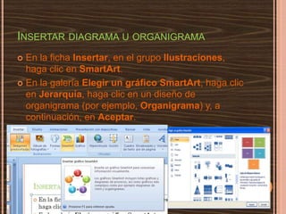 Insertar diagrama u organigrama,[object Object],En la ficha Insertar, en el grupo Ilustraciones, haga clic en SmartArt. ,[object Object],En la galería Elegir un gráfico SmartArt, haga clic en Jerarquía, haga clic en un diseño de organigrama (por ejemplo, Organigrama) y, a continuación, en Aceptar.,[object Object]