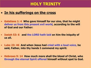 HOLY TRINITY In his sufferings on the cross Galatians 1: 4   Who gave himself for our sins, that he might  deliver us from this present evil world , according to the will  of God and our Father: Isaiah 53: 6   and  the LORD hath laid  on him the iniquity of  us all. Luke 23: 46   And when Jesus had  cried with a loud voice,  he  said, Father, into thy hands I commend my spirit: Hebrews 9: 14   How much more shall the blood of Christ, who  through the eternal Spirit offered  himself without spot to God. 