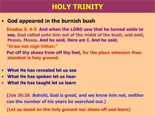 HOLY TRINITY God appeared in the burnish bush Exodus 3: 4-5   And when the LORD saw that he turned aside to  see,  God called unto him out of the midst of the bush, and said, Moses, Moses . And he said, Here am I. And he said,  “ Draw not nigh hither:”   Put off thy shoes from off thy feet,  for the place whereon thou  standest is holy ground. What He has revealed let us see What He has spoken let us hear What He has taught let us learn ( Job 36:26   Behold, God is great, and we know him not, neither can the number of his years be searched out.) (Let us stand on the holy ground our shoes off and learn) 