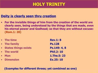 HOLY TRINITY Deity is clearly seen thru creation For the invisible things of him from the creation of the world are clearly seen, being understood by the things that are made, even his eternal power and Godhead; so that they are without excuse:  (Rom.1: 20) The time    Rev.1: 8 The family   Ps.128 States things exists Ps.149: 4, 8 The world  Phil.2: 10   Man  1.The.5: 23 Dimension Ex.25: 10  (Examples for different threes; yet combined as one) 