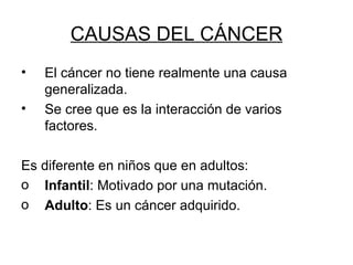 CAUSAS DEL CÁNCER El cáncer no tiene realmente una causa generalizada. Se cree que es la interacción de varios factores. Es diferente en niños que en adultos: Infantil : Motivado por una mutación. Adulto : Es un cáncer adquirido. 