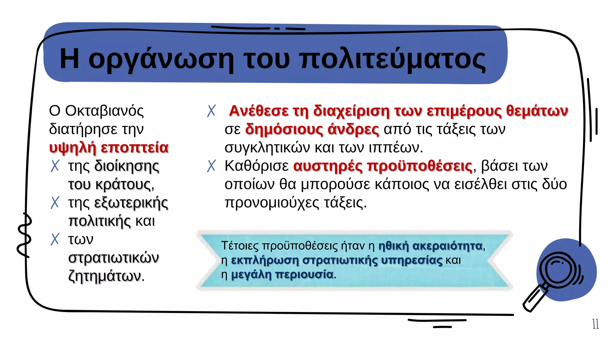 Η οργάνωση του πολιτεύματος
Ο Οκταβιανός
διατήρησε την
υψηλή εποπτεία
✗ της διοίκησης
του κράτους,
✗ της εξωτερικής
πολιτικής και
✗ των
στρατιωτικών
ζητημάτων.
✗ Ανέθεσε τη διαχείριση των επιμέρους θεμάτων
σε δημόσιους άνδρες από τις τάξεις των
συγκλητικών και των ιππέων.
✗ Καθόρισε αυστηρές προϋποθέσεις, βάσει των
οποίων θα μπορούσε κάποιος να εισέλθει στις δύο
προνομιούχες τάξεις.
11
Τέτοιες προϋποθέσεις ήταν η ηθική ακεραιότητα,
η εκπλήρωση στρατιωτικής υπηρεσίας και
η μεγάλη περιουσία.
 