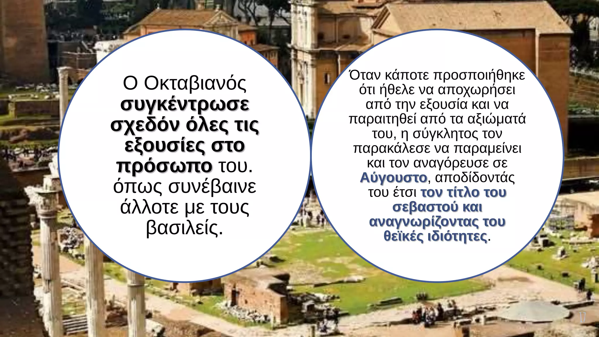 17
Ο Οκταβιανός
συγκέντρωσε
σχεδόν όλες τις
εξουσίες στο
πρόσωπο του.
όπως συνέβαινε
άλλοτε με τους
βασιλείς.
Όταν κάποτε προσποιήθηκε
ότι ήθελε να αποχωρήσει
από την εξουσία και να
παραιτηθεί από τα αξιώματά
του, η σύγκλητος τον
παρακάλεσε να παραμείνει
και τον αναγόρευσε σε
Αύγουστο, αποδίδοντάς
του έτσι τον τίτλο του
σεβαστού και
αναγνωρίζοντας του
θεϊκές ιδιότητες.
 