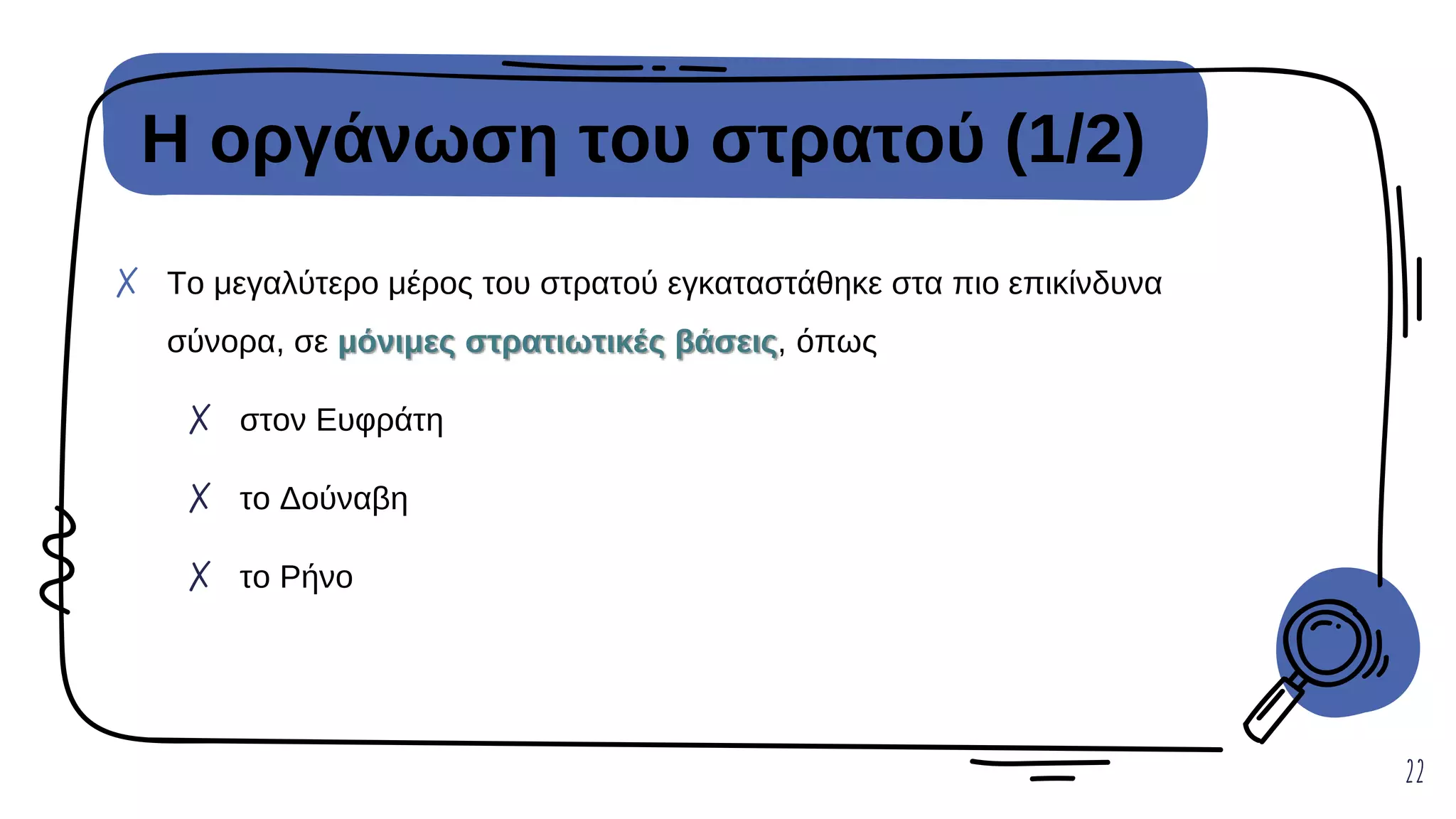 Η οργάνωση του στρατού (1/2)
22
✗ Το μεγαλύτερο μέρος του στρατού εγκαταστάθηκε στα πιο επικίνδυνα
σύνορα, σε μόνιμες στρατιωτικές βάσεις, όπως
✗ στον Ευφράτη
✗ το Δούναβη
✗ το Ρήνο
 