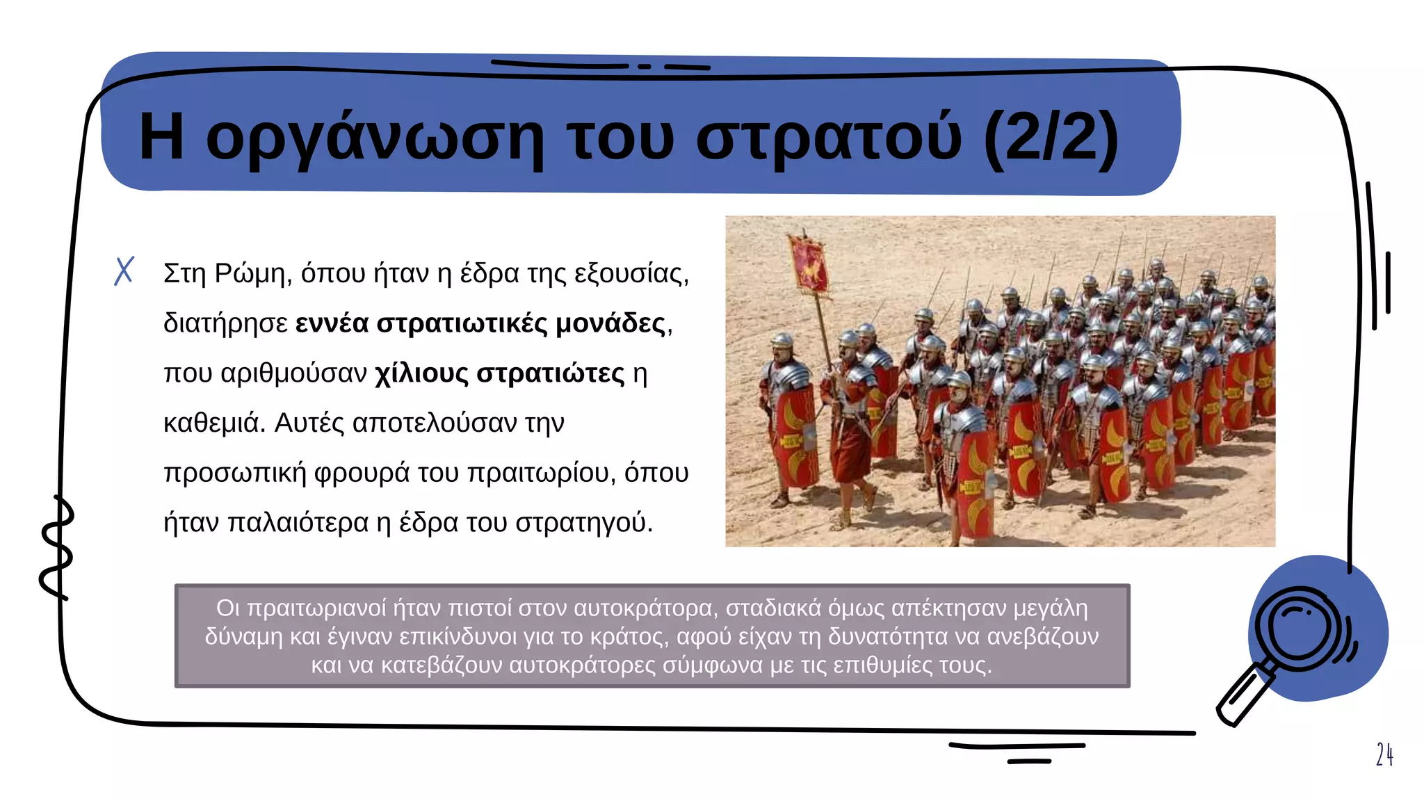 Η οργάνωση του στρατού (2/2)
24
✗ Στη Ρώμη, όπου ήταν η έδρα της εξουσίας,
διατήρησε εννέα στρατιωτικές μονάδες,
που αριθμούσαν χίλιους στρατιώτες η
καθεμιά. Αυτές αποτελούσαν την
προσωπική φρουρά του πραιτωρίου, όπου
ήταν παλαιότερα η έδρα του στρατηγού.
Οι πραιτωριανοί ήταν πιστοί στον αυτοκράτορα, σταδιακά όμως απέκτησαν μεγάλη
δύναμη και έγιναν επικίνδυνοι για το κράτος, αφού είχαν τη δυνατότητα να ανεβάζουν
και να κατεβάζουν αυτοκράτορες σύμφωνα με τις επιθυμίες τους.
 