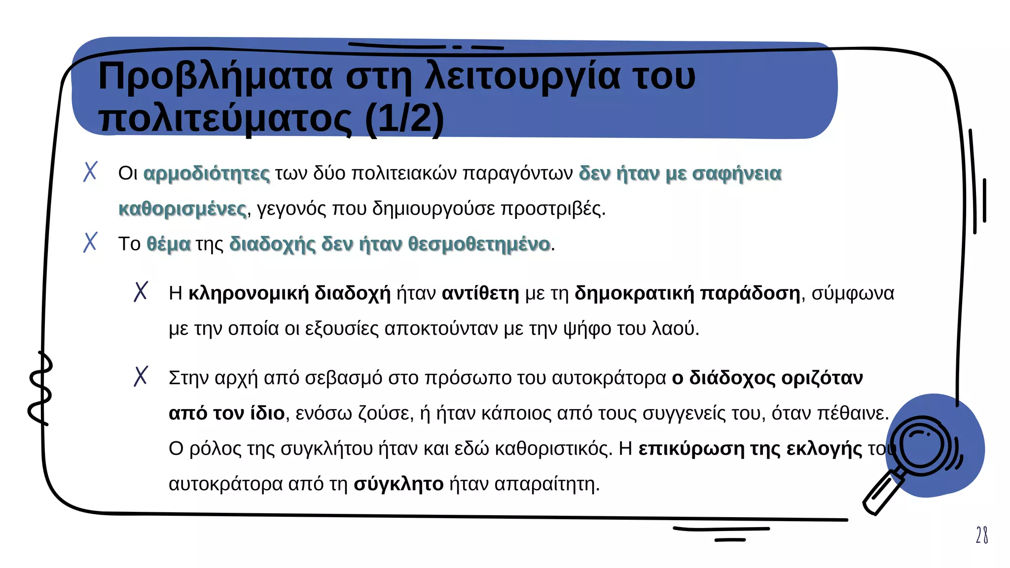 Προβλήματα στη λειτουργία του
πολιτεύματος (1/2)
28
✗ Οι αρμοδιότητες των δύο πολιτειακών παραγόντων δεν ήταν με σαφήνεια
καθορισμένες, γεγονός που δημιουργούσε προστριβές.
✗ Το θέμα της διαδοχής δεν ήταν θεσμοθετημένο.
✗ Η κληρονομική διαδοχή ήταν αντίθετη με τη δημοκρατική παράδοση, σύμφωνα
με την οποία οι εξουσίες αποκτούνταν με την ψήφο του λαού.
✗ Στην αρχή από σεβασμό στο πρόσωπο του αυτοκράτορα ο διάδοχος οριζόταν
από τον ίδιο, ενόσω ζούσε, ή ήταν κάποιος από τους συγγενείς του, όταν πέθαινε.
Ο ρόλος της συγκλήτου ήταν και εδώ καθοριστικός. Η επικύρωση της εκλογής του
αυτοκράτορα από τη σύγκλητο ήταν απαραίτητη.
 