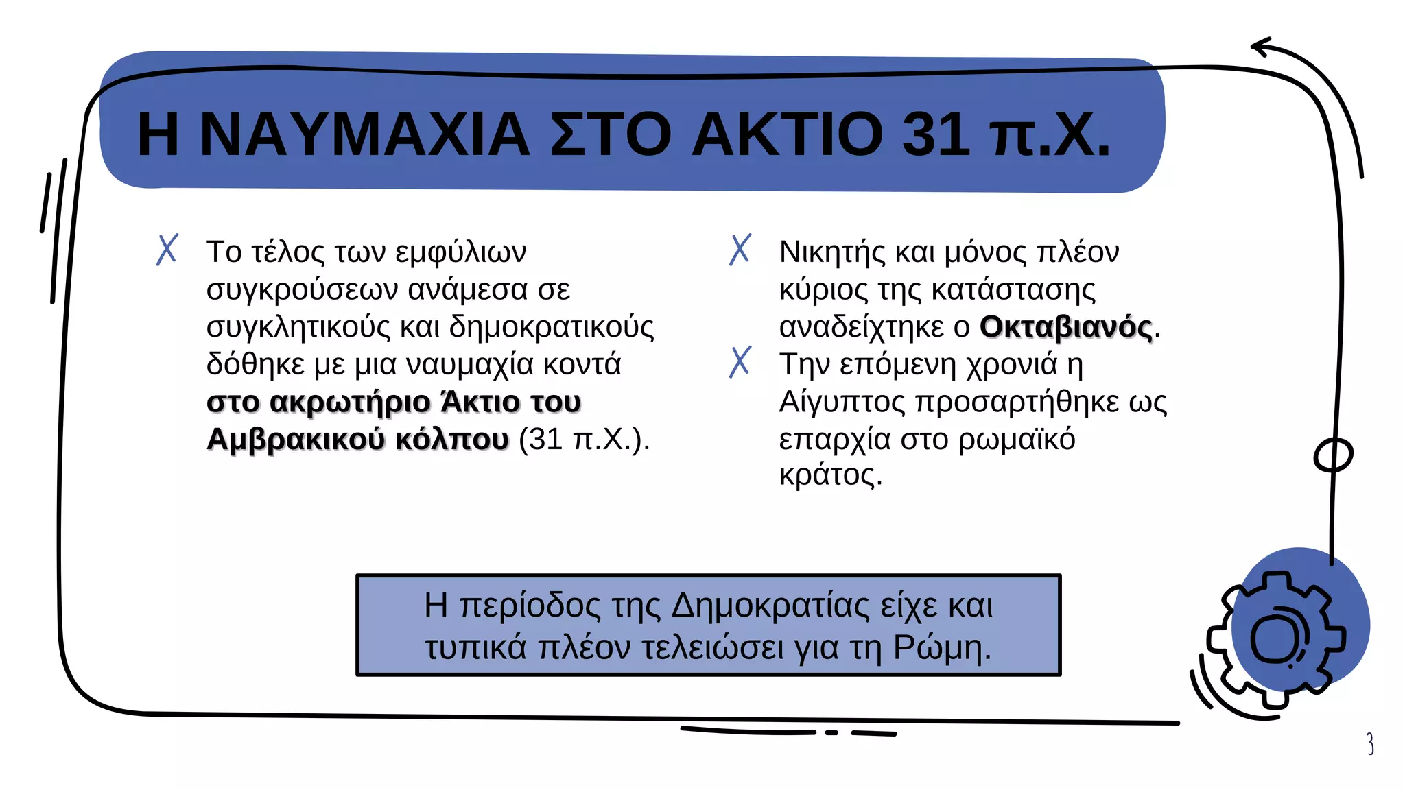 Η ΝΑΥΜΑΧΙΑ ΣΤΟ ΑΚΤΙΟ 31 π.Χ.
3
✗ Νικητής και μόνος πλέον
κύριος της κατάστασης
αναδείχτηκε ο Οκταβιανός.
✗ Την επόμενη χρονιά η
Αίγυπτος προσαρτήθηκε ως
επαρχία στο ρωμαϊκό
κράτος.
✗ Το τέλος των εμφύλιων
συγκρούσεων ανάμεσα σε
συγκλητικούς και δημοκρατικούς
δόθηκε με μια ναυμαχία κοντά
στο ακρωτήριο Άκτιο του
Αμβρακικού κόλπου (31 π.Χ.).
Η περίοδος της Δημοκρατίας είχε και
τυπικά πλέον τελειώσει για τη Ρώμη.
 
