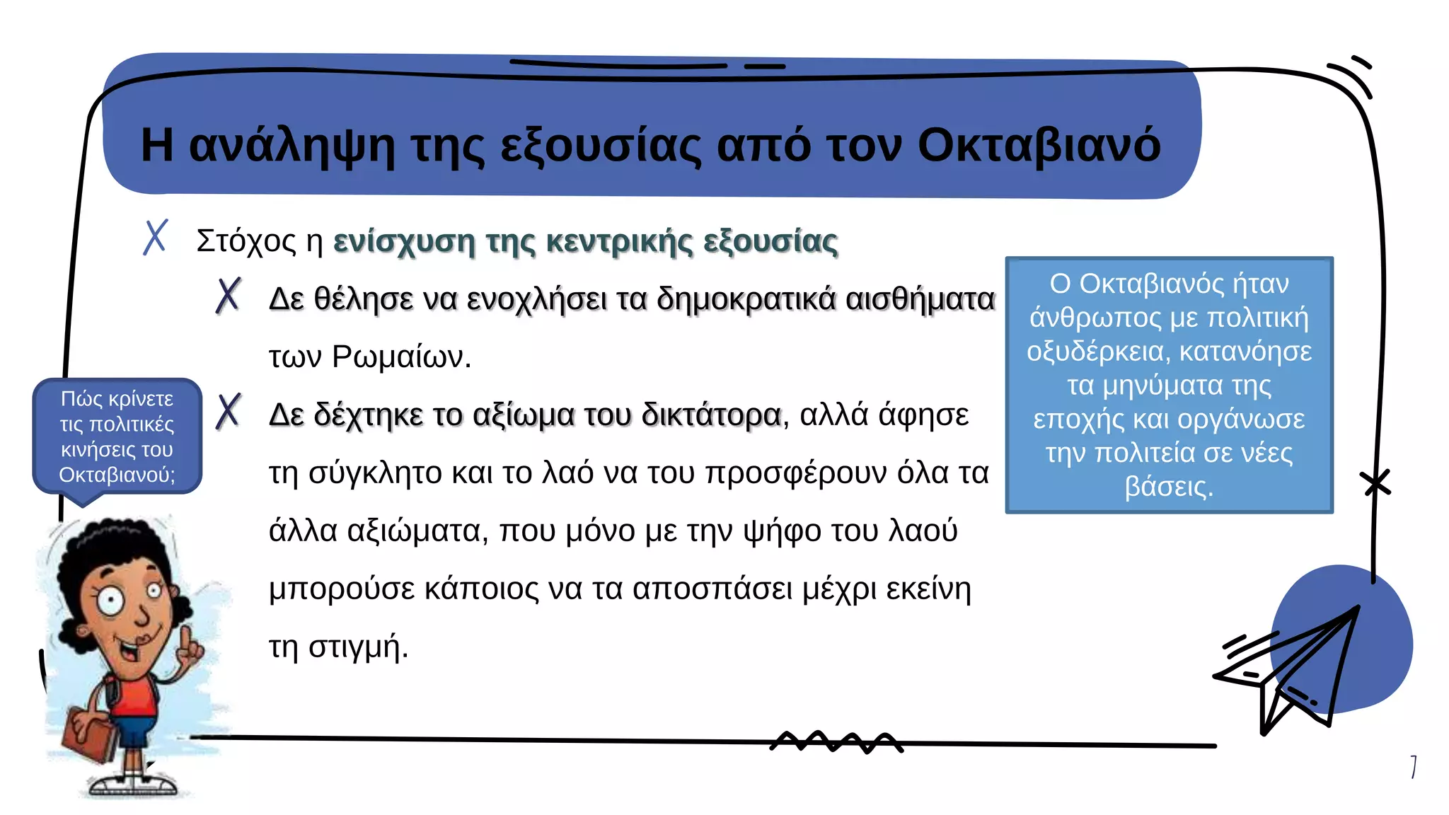Η ανάληψη της εξουσίας από τον Οκταβιανό
✗ Στόχος η ενίσχυση της κεντρικής εξουσίας
✗ Δε θέλησε να ενοχλήσει τα δημοκρατικά αισθήματα
των Ρωμαίων.
✗ Δε δέχτηκε το αξίωμα του δικτάτορα, αλλά άφησε
τη σύγκλητο και το λαό να του προσφέρουν όλα τα
άλλα αξιώματα, που μόνο με την ψήφο του λαού
μπορούσε κάποιος να τα αποσπάσει μέχρι εκείνη
τη στιγμή.
7
Ο Οκταβιανός ήταν
άνθρωπος με πολιτική
οξυδέρκεια, κατανόησε
τα μηνύματα της
εποχής και οργάνωσε
την πολιτεία σε νέες
βάσεις.
Πώς κρίνετε
τις πολιτικές
κινήσεις του
Οκταβιανού;
 