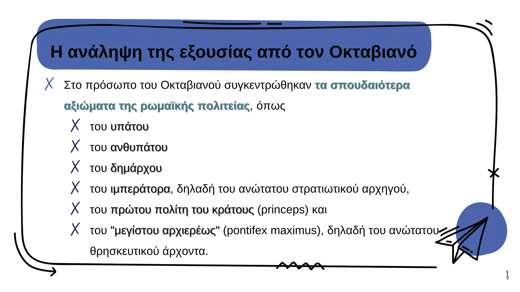 Η ανάληψη της εξουσίας από τον Οκταβιανό
✗ Στο πρόσωπο του Οκταβιανού συγκεντρώθηκαν τα σπουδαιότερα
αξιώματα της ρωμαϊκής πολιτείας, όπως
✗ του υπάτου
✗ του ανθυπάτου
✗ του δημάρχου
✗ του ιμπεράτορα, δηλαδή του ανώτατου στρατιωτικού αρχηγού,
✗ του πρώτου πολίτη του κράτους (princeps) και
✗ του "μεγίστου αρχιερέως" (pontifex maximus), δηλαδή του ανώτατου
θρησκευτικού άρχοντα.
8
 
