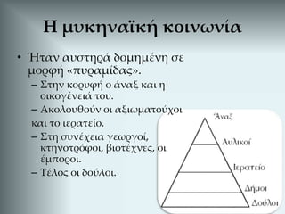 • Ήταν αυστηρά δομημένη σε
μορφή «πυραμίδας».
– Στην κορυφή ο άναξ και η
οικογένειά του.
– Ακολουθούν οι αξιωματούχοι
και το ιερατείο.
– Στη συνέχεια γεωργοί,
κτηνοτρόφοι, βιοτέχνες, οι
έμποροι.
– Τέλος οι δούλοι.
Η μυκηναϊκή κοινωνία
 