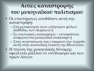 Αιτίες καταστροφής
του μυκηναϊκού πολιτισμού
• Οι επιστήμονες αποδίδουν αυτή την
καταστροφή:
– Στη μετακίνηση νέων ελληνικών φύλων
(κάθοδος των Δωριέων) ή
– Σε εσωτερικές αναταραχές – συγκρούσεις
ανάμεσα στα μυκηναϊκά ανάκτορα ή
– Στην αναστάτωση που επικρατεί την περίοδο
αυτή στην ανατολική λεκάνη της Μεσογείου.
• Η πτώση της μυκηναϊκής δύναμης
οφείλεται μάλλον σε συνδυασμό και των
τριών λόγων.
 