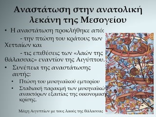 Αναστάτωση στην ανατολική
λεκάνη της Μεσογείου
• Η αναστάτωση προκλήθηκε από:
- την πτώση του κράτους των
Χετταίων και
- τις επιθέσεις των «λαών της
θάλασσας» εναντίον της Αιγύπτου.
• Συνέπεια της αναστάτωσης
αυτής:
• Πτώση του μυκηναϊκού εμπορίου
• Σταδιακή παρακμή των μυκηναϊκών
ανακτόρων εξαιτίας της οικονομικής
κρίσης.
Μάχη Αιγυπτίων με τους λαούς της θάλασσας
 