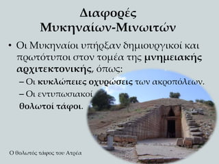 Διαφορές
Μυκηναίων-Μινωιτών
• Οι Μυκηναίοι υπήρξαν δημιουργικοί και
πρωτότυποι στον τομέα της μνημειακής
αρχιτεκτονικής, όπως:
– Οι κυκλώπειες οχυρώσεις των ακροπόλεων.
– Οι εντυπωσιακοί
θολωτοί τάφοι.
Ο θολωτός τάφος του Ατρέα
 