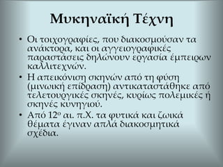 • Οι τοιχογραφίες, που διακοσμούσαν τα
ανάκτορα, και οι αγγειογραφικές
παραστάσεις δηλώνουν εργασία έμπειρων
καλλιτεχνών.
• Η απεικόνιση σκηνών από τη φύση
(μινωική επίδραση) αντικαταστάθηκε από
τελετουργικές σκηνές, κυρίως πολεμικές ή
σκηνές κυνηγιού.
• Από 12ο αι. π.Χ. τα φυτικά και ζωικά
θέματα έγιναν απλά διακοσμητικά
σχέδια.
Μυκηναϊκή Τέχνη
 