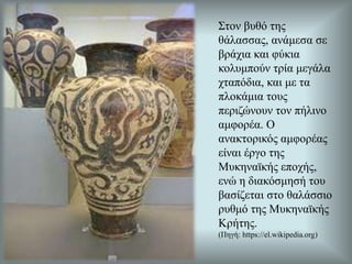 Στον βυθό της
θάλασσας, ανάμεσα σε
βράχια και φύκια
κολυμπούν τρία μεγάλα
χταπόδια, και με τα
πλοκάμια τους
περιζώνουν τον πήλινο
αμφορέα. Ο
ανακτορικός αμφορέας
είναι έργο της
Μυκηναϊκής εποχής,
ενώ η διακόσμησή του
βασίζεται στο θαλάσσιο
ρυθμό της Μυκηναϊκής
Κρήτης.
(Πηγή: https://el.wikipedia.org)
 