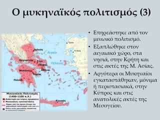 Ο μυκηναϊκός πολιτισμός (3)
• Επηρεάστηκε από τον
μινωικό πολιτισμό.
• Εξαπλώθηκε στον
αιγαιακό χώρο, στα
νησιά, στην Κρήτη και
στις ακτές της Μ. Ασίας.
• Αργότερα οι Μυκηναίοι
εγκαταστάθηκαν, μόνιμα
ή περιστασιακά, στην
Κύπρος και στις
ανατολικές ακτές της
Μεσογείου.
 