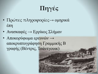 • Πρώτες πληροφορίες→ ομηρικά
έπη
• Ανασκαφές → Ερρίκος Σλήμαν
• Αποκορύφωμα ερευνών →
αποκρυπτογράφηση Γραμμικής Β
γραφής (Βέντρις, Τσάντγουικ)
Πηγές
 