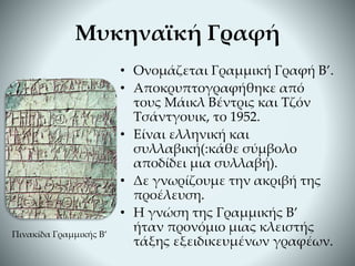 • Ονομάζεται Γραμμική Γραφή Β’.
• Αποκρυπτογραφήθηκε από
τους Μάικλ Βέντρις και Τζόν
Τσάντγουικ, το 1952.
• Είναι ελληνική και
συλλαβική(:κάθε σύμβολο
αποδίδει μια συλλαβή).
• Δε γνωρίζουμε την ακριβή της
προέλευση.
• Η γνώση της Γραμμικής Β’
ήταν προνόμιο μιας κλειστής
τάξης εξειδικευμένων γραφέων.
Μυκηναϊκή Γραφή
Πινακίδα Γραμμικής Β’
 