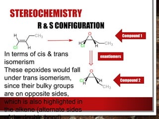 STEREOCHEMISTRY
Compound 1
Compound 2
enantiomers
R & S CONFIGURATION
In terms of cis & trans
isomerism
These epoxides would fall
under trans isomerism,
since their bulky groups
are on opposite sides,
which is also highlighted in
the alkene (alternate sides
 