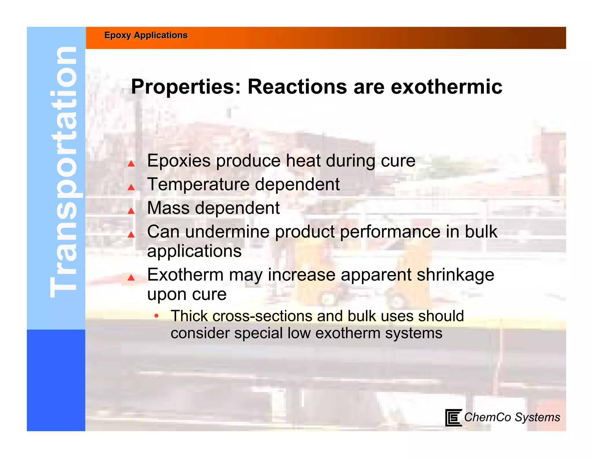 Epoxy Applications



Transportation        Properties: Reactions are exothermic


                         Epoxies produce heat during cure
                         Temperature dependent
                         Mass dependent
                         Can undermine product performance in bulk
                          applications
                         Exotherm may increase apparent shrinkage
                          upon cure
                           • Thick cross-sections and bulk uses should
                             consider special low exotherm systems




                                                                     ChemCo Systems
 