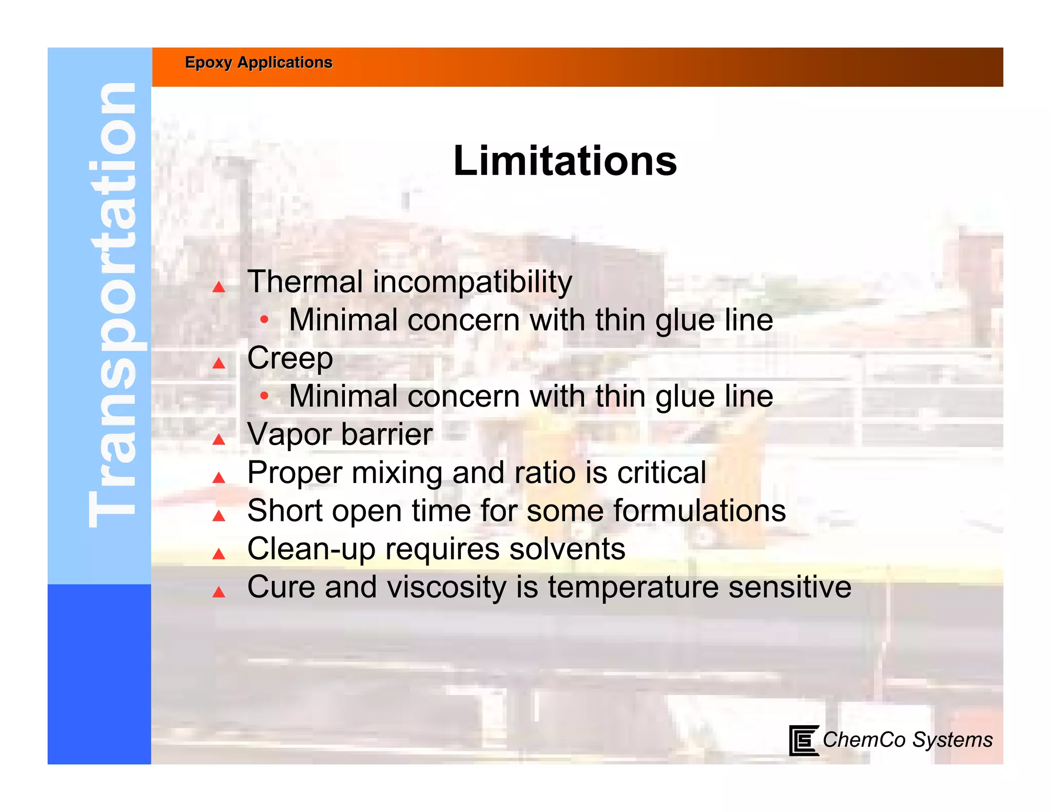 Epoxy Applications



Transportation
                                      Limitations

                       Thermal incompatibility
                         • Minimal concern with thin glue line
                       Creep
                         • Minimal concern with thin glue line
                       Vapor barrier
                       Proper mixing and ratio is critical
                       Short open time for some formulations
                       Clean-up requires solvents
                       Cure and viscosity is temperature sensitive



                                                                ChemCo Systems
 