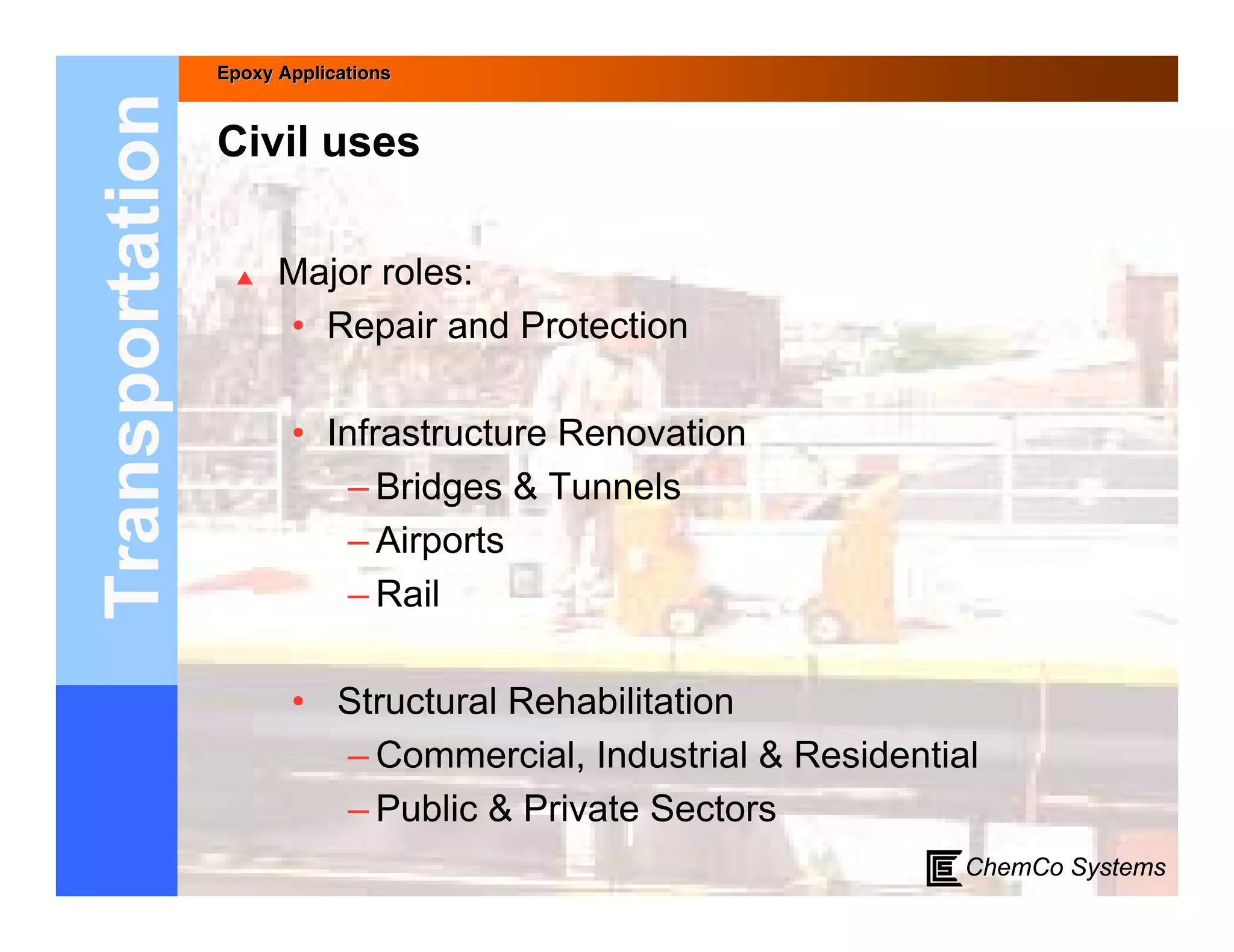 Epoxy Applications



Transportation   Civil uses

                      Major roles:
                       • Repair and Protection

                        • Infrastructure Renovation
                            – Bridges & Tunnels
                            – Airports
                            – Rail

                        • Structural Rehabilitation
                          – Commercial, Industrial & Residential
                          – Public & Private Sectors
                                                               ChemCo Systems
 