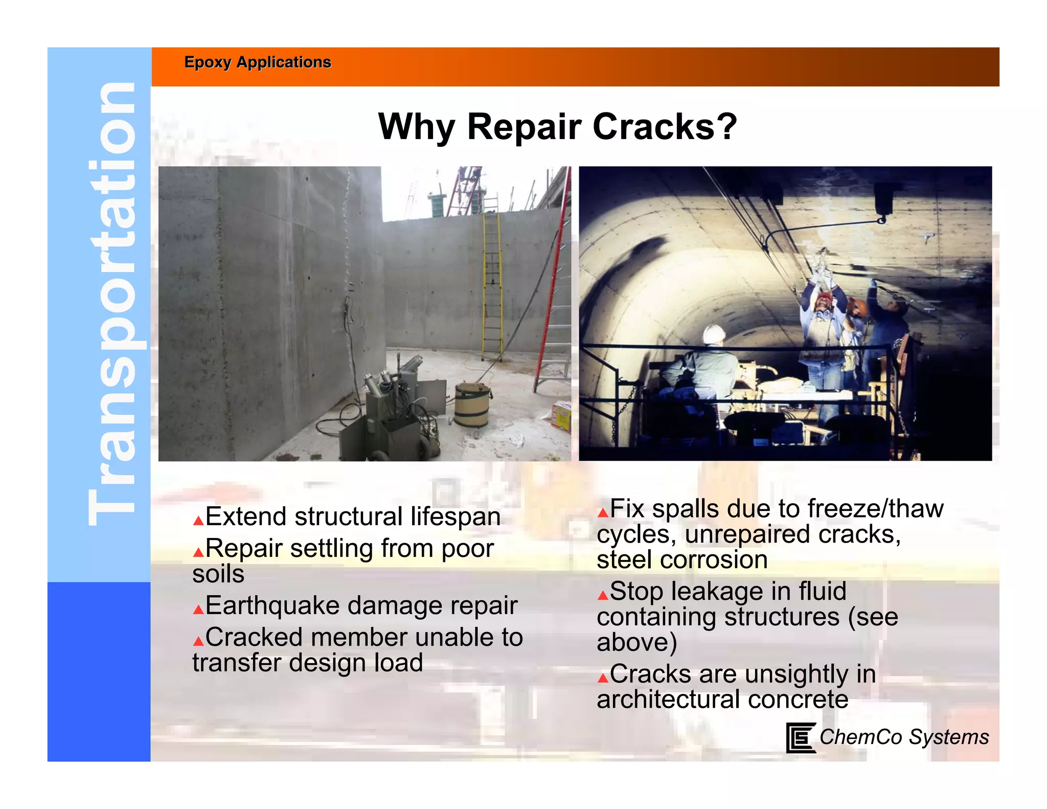 Epoxy Applications



Transportation                        Why Repair Cracks?




                  Extend structural lifespan   Fix spalls due to freeze/thaw
                                                cycles, unrepaired cracks,
                 Repair settling from poor
                                                steel corrosion
                 soils
                                                Stop leakage in fluid
                 Earthquake damage repair
                                                containing structures (see
                 Cracked member unable to      above)
                 transfer design load           Cracks are unsightly in
                                                architectural concrete
                                                                   ChemCo Systems
 