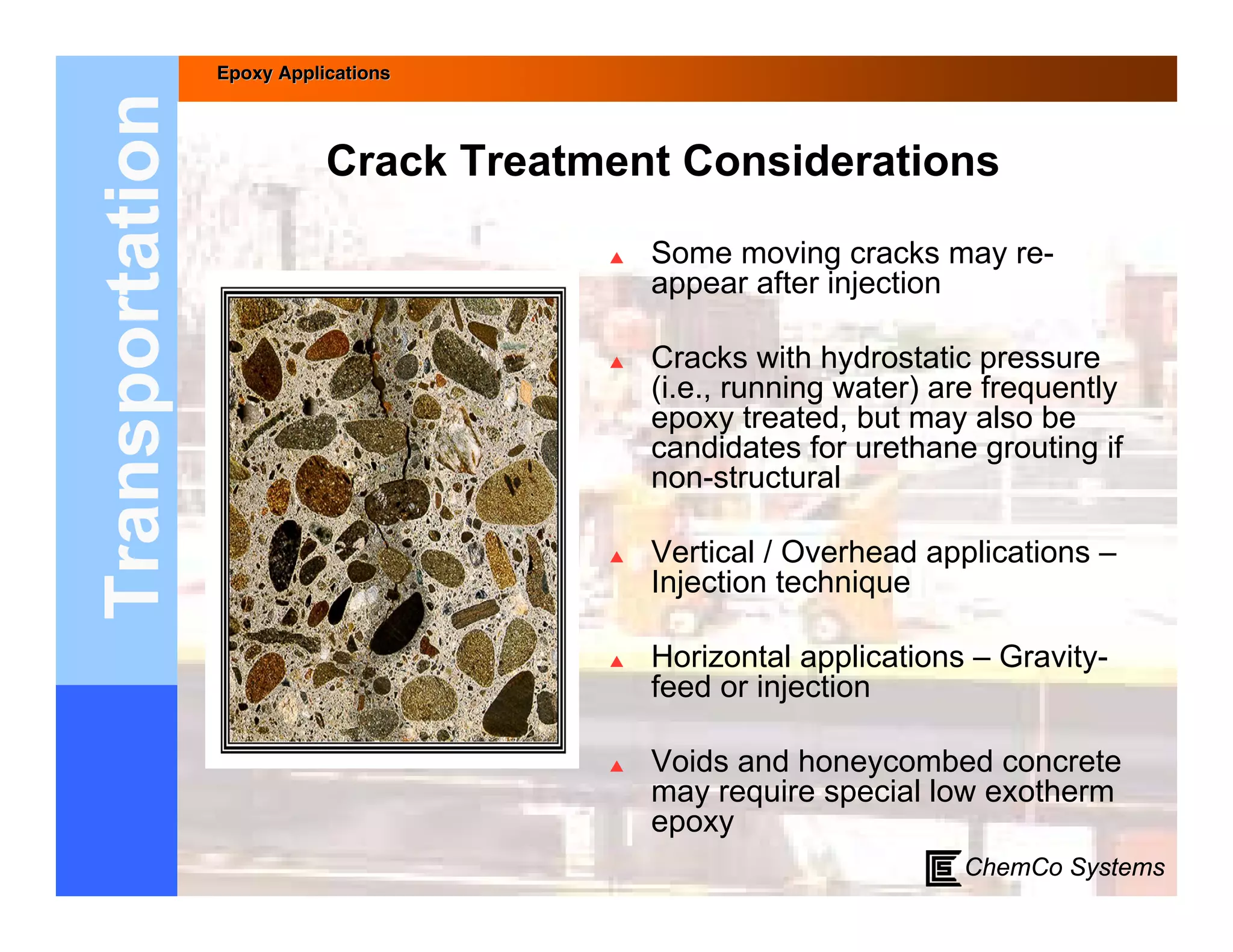 Epoxy Applications



Transportation              Crack Treatment Considerations

                                           Some moving cracks may re-
                                            appear after injection

                                           Cracks with hydrostatic pressure
                                            (i.e., running water) are frequently
                                            epoxy treated, but may also be
                                            candidates for urethane grouting if
                                            non-structural

                                           Vertical / Overhead applications –
                                            Injection technique

                                           Horizontal applications – Gravity-
                                            feed or injection

                                           Voids and honeycombed concrete
                                            may require special low exotherm
                                            epoxy
                                                                   ChemCo Systems
 