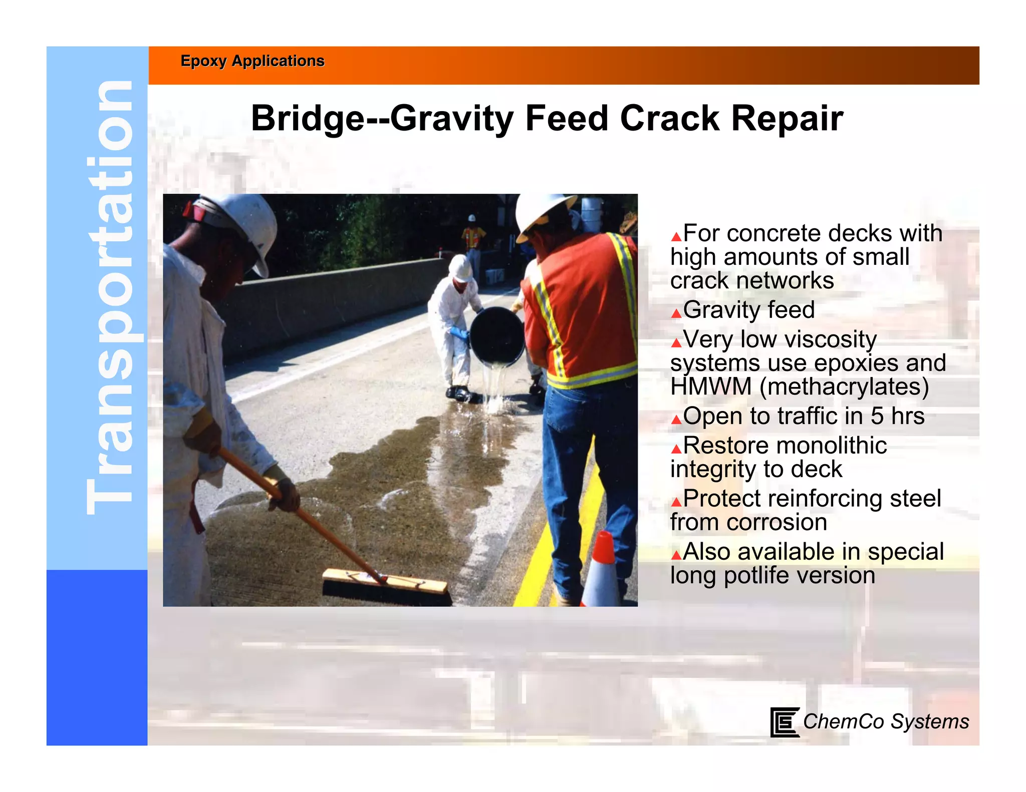 Epoxy Applications



Transportation           Bridge--Gravity Feed Crack Repair


                                                 For concrete decks with
                                                high amounts of small
                                                crack networks
                                                Gravity feed

                                                Very low viscosity
                                                systems use epoxies and
                                                HMWM (methacrylates)
                                                Open to traffic in 5 hrs

                                                Restore monolithic
                                                integrity to deck
                                                Protect reinforcing steel
                                                from corrosion
                                                Also available in special
                                                long potlife version




                                                            ChemCo Systems
 