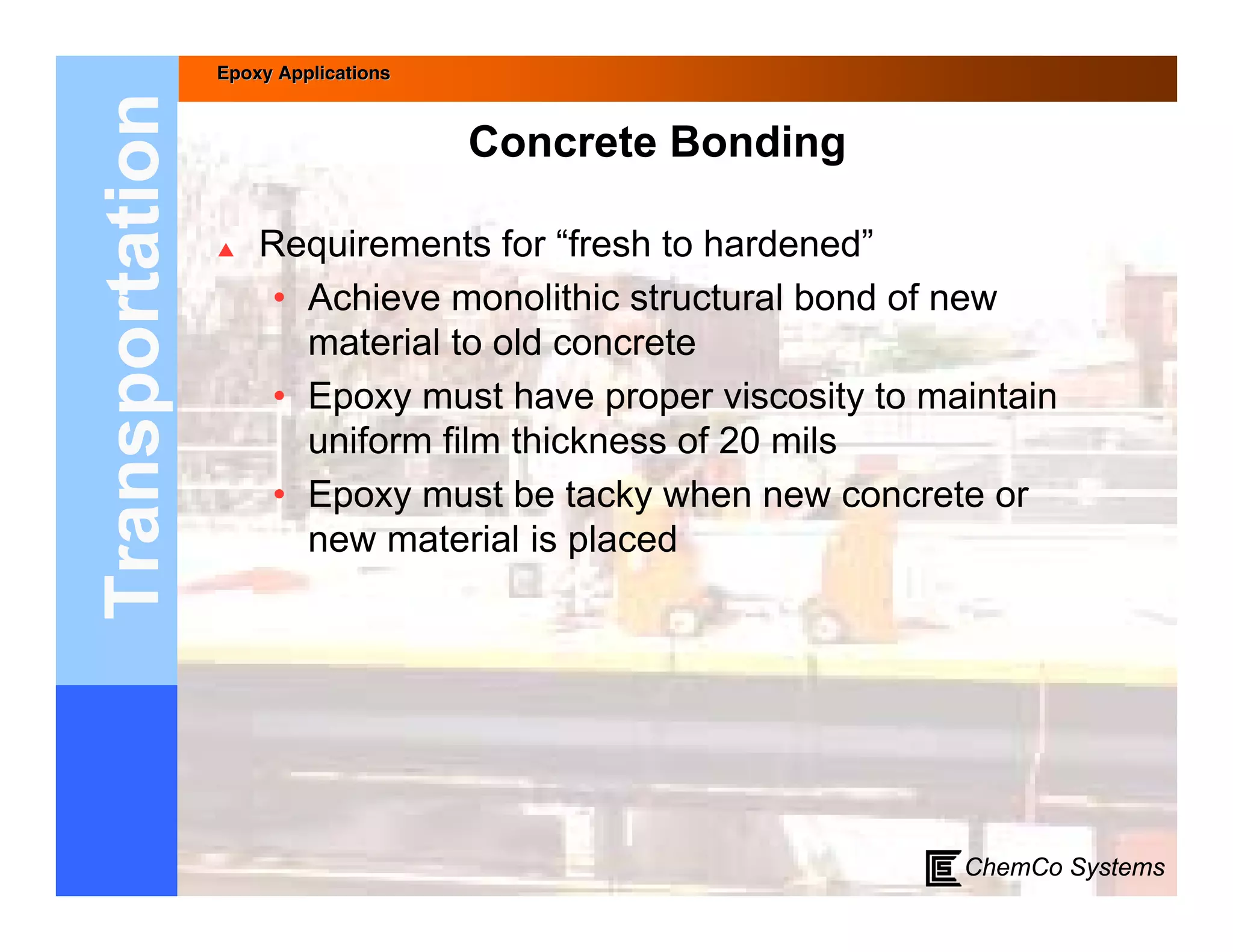 Epoxy Applications



Transportation                        Concrete Bonding

                    Requirements for “fresh to hardened”
                      • Achieve monolithic structural bond of new
                        material to old concrete
                      • Epoxy must have proper viscosity to maintain
                        uniform film thickness of 20 mils
                      • Epoxy must be tacky when new concrete or
                        new material is placed




                                                              ChemCo Systems
 